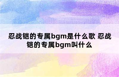 忍战铠的专属bgm是什么歌 忍战铠的专属bgm叫什么